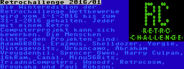 Retrochallenge 2016/01 | Die Winteredition der Retrochallenge Wettbewerbe wird vom 1-1-2016 bis zum 31-1-2016 gehalten. Jeder mit einem Retro Computerprojekt kann sich bewerben. Die Menschen hinter den Projekten sind: AdamGR80s, Erazmus, Shelldozer, Yorgle, Vintagevolts, Urbancamo, Abraham Vreugdenhil, Spencer Owen, Harry Culpan, 16kRam, Canal, Minu56Bits, TriadnaComputers, Wgoodf, Retrocosm, Brouhaha und Paul Robson.