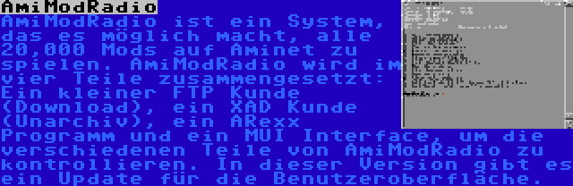 AmiModRadio | AmiModRadio ist ein System, das es möglich macht, alle 20,000 Mods auf Aminet zu spielen. AmiModRadio wird im vier Teile zusammengesetzt: Ein kleiner FTP Kunde (Download), ein XAD Kunde (Unarchiv), ein ARexx Programm und ein MUI Interface, um die verschiedenen Teile von AmiModRadio zu kontrollieren. In dieser Version gibt es ein Update für die Benutzeroberfläche.