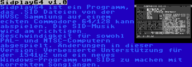 Sidplay64 v1.0 | Sidplay64 ist ein Programm, das .SID Dateien von der HVSC Sammlung auf einem echten Commodore 64/128 kann abspielen. Die SID-Musik wird am richtigen Geschwindigkeit für sowohl PAL- und NTSC-Computern abgespielt. Änderungen in dieser Version: Verbesserte Unterstützung für der 1541u2 und ein neues Windows-Programm um SIDs zu machen mit korrektem Songlängen.