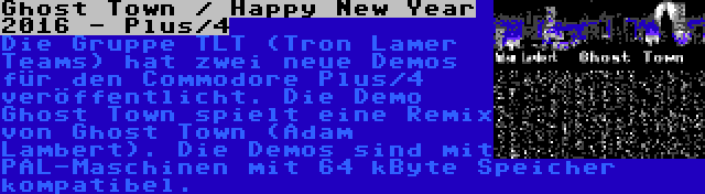 Ghost Town / Happy New Year 2016 - Plus/4 | Die Gruppe TLT (Tron Lamer Teams) hat zwei neue Demos für den Commodore Plus/4 veröffentlicht. Die Demo Ghost Town spielt eine Remix von Ghost Town (Adam Lambert). Die Demos sind mit PAL-Maschinen mit 64 kByte Speicher kompatibel.