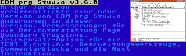 CBM prg Studio v3.6.0 | Arthur Jordison veröffentlichte eine neue Version von CBM prg Studio. Änderungen in dieser Version: Verbesserungen für die Berichterstattung Page Boundary Crossings, Zeichensatz-Option für die TEXT Richtlinie, Bearbeitungswerkzeuge, Kommentarblöcke und die Next Instruktion.