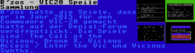 R'zos - VIC20 Speile Sammlung | R'zos hatte die Spiele, dass er im Jahr 2015 für den Commodore VIC-20 gemacht hatte auf der Denial-Forum veröffentlicht. Die Spiele sind: The Call of the Vicious, Drone X, Vicious Access / Enter the Vic und Vicious Synths.