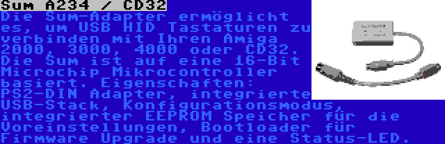 Sum A234 / CD32 | Die Sum-Adapter ermöglicht es, um USB HID Tastaturen zu verbinden mit Ihren Amiga 2000, 3000, 4000 oder CD32. Die Sum ist auf eine 16-Bit Microchip Mikrocontroller basiert. Eigenschaften: PS2-DIN Adapter, integrierte USB-Stack, Konfigurationsmodus, integrierter EEPROM Speicher für die Voreinstellungen, Bootloader für Firmware Upgrade und eine Status-LED.