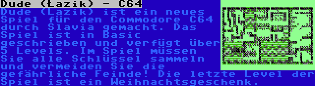 Dude (Łazik) - C64 | Dude (Lazik) ist ein neues Spiel für den Commodore C64 durch Slavia gemacht. Das Spiel ist in Basic geschrieben und verfügt über 5 Levels. Im Spiel müssen Sie alle Schlüssel sammeln und vermeiden Sie die gefährliche Feinde! Die letzte Level der Spiel ist ein Weihnachtsgeschenk.