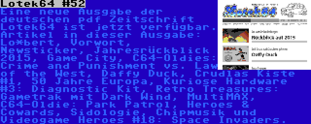 Lotek64 #52 | Eine neue Ausgabe der deutschen pdf Zeitschrift Lotek64 ist jetzt verfügbar. Artikel in dieser Ausgabe: Lo*bert, Vorwort, Newsticker, Jahresrückblick 2015, Game City, C64-Oldies: Crime and Punishment vs. Law of the West, Daffy Duck, Crudlas Kiste #1, 50 Jahre Europa, Kuriose Hardware #3: Diagnostic Kit, Retro Treasures: Gametrak mit Dark Wind, MultiMAX, C64-Oldie: Park Patrol, Heroes & Cowards, Sidologie, Chipmusik und Videogame Heroes #18: Space Invaders.