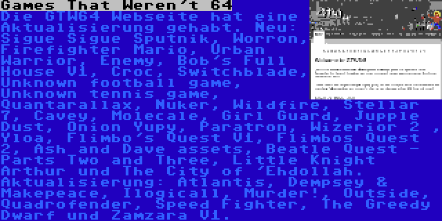 Games That Weren't 64 | Die GTW64 Webseite hat eine Aktualisierung gehabt. Neu: Sigue Sigue Sputnik, Worron, Firefighter Mario, Urban Warrior, Enemy, Bob's Full House V1, Croc, Switchblade, Unknown football game, Unknown tennis game, Quantarallax, Nuker, Wildfire, Stellar 7, Cavey, Molecale, Girl Guard, Jupple Dust, Onion Yupy, Paratron, Wizerior 2 , Yloa, Flimbo's Quest V1, Flimbos Quest 2, Ash and Dave assets, Beatle Quest - Parts Two and Three, Little Knight Arthur und The City of 'Ehdollah. Aktualisierung: Atlantis, Dempsey & Makepeace, Ilogicall, Murder!, Outside, Quadrofender, Speed Fighter, The Greedy Dwarf und Zamzara V1.