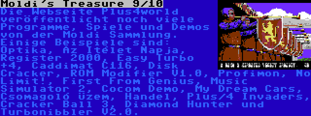 Moldi's Treasure 9/10 | Die Webseite Plus4world veröffentlicht noch viele Programme, Spiele und Demos von der Moldi Sammlung. Einige Beispiele sind: Optika, Az Itélet Napja, Register 2000, Easy Turbo +4, Caddimat C116, Disk Cracker, ROM Modifier V1.0, Profimon, No Limit!, First From Genius, Music Simulator 2, Cocom Demo, My Dream Cars, Csomagoló Üzem, Handel, Plus/4 Invaders, Cracker Ball 3, Diamond Hunter und Turbonibbler V2.0.