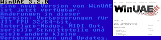 WinUAE 3.2.0 | Eine neue Version von WinUAE ist jetzt verfügbar. Änderungen in dieser Version: Verbesserungen für JIT FPU 32/64-bit, Interlace-Modus, MIDI Out, serielle Schnittstelle und viele andere kleine Verbesserungen und Updates.