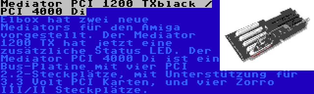 Mediator PCI 1200 TXblack / PCI 4000 Di | Elbox hat zwei neue Mediators für den Amiga vorgestellt. Der Mediator 1200 TX hat jetzt eine zusätzliche Status LED. Der Mediator PCI 4000 Di ist ein Bus-Platine mit vier PCI 2.2-Steckplätze, mit Unterstützung für 3,3 Volt PCI Karten, und vier Zorro III/II Steckplätze.