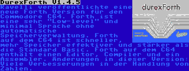 DurexForth V1.4.5 | Ravelli veröffentlichte eine neue Forth Version für den Commodore C64. Forth ist eine sehr Low-level und minimal Sprache ohne automatische Speicherverwaltung. Forth auf dem C64 ist schneller, mehr Speicher effektiver und stärker als die Standard Basic. Forth auf dem C64 enthält einen Editor, Compiler und ein Assembler. Änderungen in dieser Version: Viele Verbesserungen in der Handlung von Zahlen.