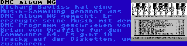 DMC album #6 | Richard Bayliss hat eine Musik-Sammlung genannt das DMC Album #6 gemacht. Er erzeugte seine Musik mit dem DMC Programm geschrieben von Brian von Graffity für den Commodore 64. Es gibt 10 Tracks auf der Disketten, um zuzuhören.