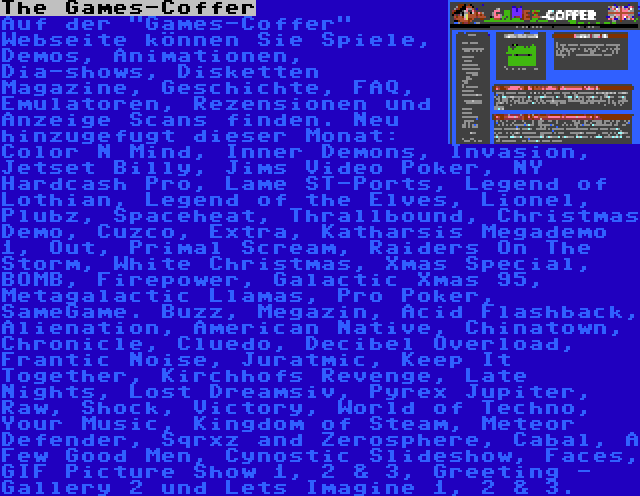 The Games-Coffer | Auf der Games-Coffer Webseite können Sie Spiele, Demos, Animationen, Dia-shows, Disketten Magazine, Geschichte, FAQ, Emulatoren, Rezensionen und Anzeige Scans finden. Neu hinzugefugt dieser Monat: Color N Mind, Inner Demons, Invasion, Jetset Billy, Jims Video Poker, NY Hardcash Pro, Lame ST-Ports, Legend of Lothian, Legend of the Elves, Lionel, Plubz, Spaceheat, Thrallbound, Christmas Demo, Cuzco, Extra, Katharsis Megademo 1, Out, Primal Scream, Raiders On The Storm, White Christmas, Xmas Special, BOMB, Firepower, Galactic Xmas 95, Metagalactic Llamas, Pro Poker, SameGame. Buzz, Megazin, Acid Flashback, Alienation, American Native, Chinatown, Chronicle, Cluedo, Decibel Overload, Frantic Noise, Juratmic, Keep It Together, Kirchhofs Revenge, Late Nights, Lost Dreamsiv, Pyrex Jupiter, Raw, Shock, Victory, World of Techno, Your Music, Kingdom of Steam, Meteor Defender, Sqrxz and Zerosphere, Cabal, A Few Good Men, Cynostic Slideshow, Faces, GIF Picture Show 1, 2 & 3, Greeting - Gallery 2 und Lets Imagine 1, 2 & 3.