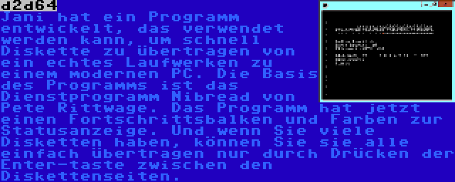 d2d64 | Jani hat ein Programm entwickelt, das verwendet werden kann, um schnell Diskette zu übertragen von ein echtes Laufwerken zu einem modernen PC. Die Basis des Programms ist das Dienstprogramm Nibread von Pete Rittwage. Das Programm hat jetzt einen Fortschrittsbalken und Farben zur Statusanzeige. Und wenn Sie viele Disketten haben, können Sie sie alle einfach übertragen nur durch Drücken der Enter-taste zwischen den Diskettenseiten.