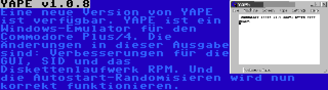 YAPE v1.0.8 | Eine neue Version von YAPE ist verfügbar. YAPE ist ein Windows-Emulator für den Commodore Plus/4. Die Änderungen in dieser Ausgabe sind: Verbesserungen für die GUI, SID und das Diskettenlaufwerk RPM. Und die Autostart-Randomisieren wird nun korrekt funktionieren.