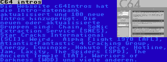 C64 intros | Die Webseite c64Intros hat die Intro-datenbank aktualisiert und 100 neue Intros hinzugefügt. Die neuen oder aktualisierte Gruppen sind: Chain, SoNic Extraction Service [SNES], Star Cracks International [SCI], Weird,  Alpha Flight 1970 [AFL], Atlantis+Fantastic 4 Cracking Group, Energy, Equinoxe, Hokuto Force, Hotline, Jam, Laxity, The Spiders [SPD], The Ancient Temple [TAT], Warriors of Darkness [WOD] und viele anderen.