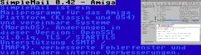 SimpleMail 0.42 - Amiga | SimpleMail ist ein Mailprogramm für das Amiga Plattform (Klassik und OS4) und vereinbare Systeme (MorphOS). Änderungen in dieser Version: OpenSSL v1.0.1q, TLS / STARTTLS Unterstützung (SMTP / IMAP4), verbesserte Fehlerfenster und viele andere interne Verbesserungen.