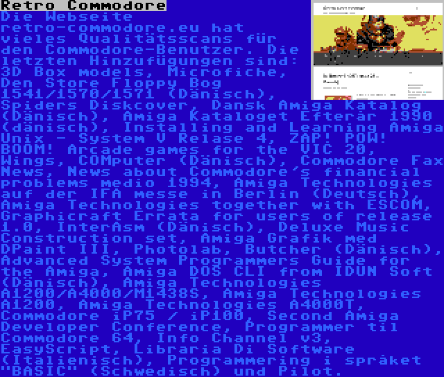 Retro Commodore | Die Webseite retro-commodore.eu hat vieles Qualitätsscans für den Commodore-Benutzer. Die letzten Hinzufügungen sind: 3D Box models, Microfiche, Den Store Floppy Bog 1541/1570/1571 (Dänisch), Spiders Diskcover, Dansk Amiga Katalog (Dänisch), Amiga Kataloget Efterår 1990 (dänisch), Installing and Learning Amiga Unix - System V Relase 4, ZAP! POW! BOOM! Arcade games for the VIC 20, Wings, COMputer (Dänisch), Commodore Fax News, News about Commodore's financial problems medio 1994, Amiga Technologies auf der IFA messe in Berlin (Deutsch), Amiga Technologies together with ESCOM, Graphicraft Errata for users of release 1.0, InterAsm (Dänisch), Deluxe Music Construction set, Amiga Grafik med DPaint III, Photolab, Butcher (Dänisch), Advanced System Programmers Guide for the Amiga, Amiga DOS CLI from IDUN Soft (Dänisch), Amiga Technologies A1200/A4000/M1438S, Amiga Technologies A1200, Amiga Technologies A4000T, Commodore iP75 / iP100, Second Amiga Developer Conference, Programmer til Commodore 64, Info Channel v3, EasyScript, Libraria Di Software (Italienisch), Programmering i språket BASIC (Schwedisch) und Pilot.