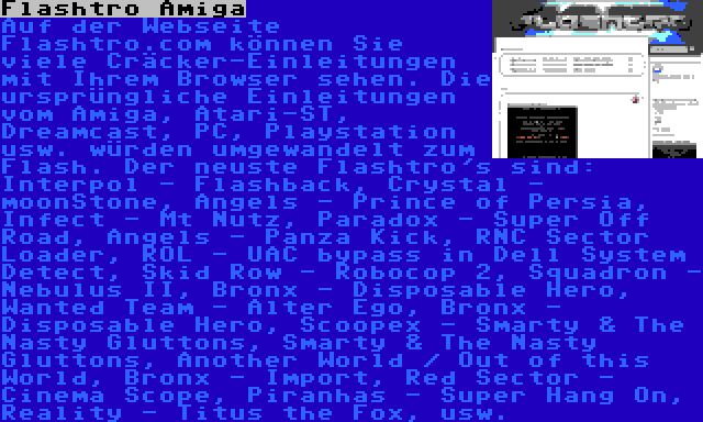 Flashtro Amiga | Auf der Webseite Flashtro.com können Sie viele Cräcker-Einleitungen mit Ihrem Browser sehen. Die ursprüngliche Einleitungen vom Amiga, Atari-ST, Dreamcast, PC, Playstation usw. würden umgewandelt zum Flash. Der neuste Flashtro's sind: Interpol - Flashback, Crystal - moonStone, Angels - Prince of Persia, Infect - Mt Nutz, Paradox - Super Off Road, Angels - Panza Kick, RNC Sector Loader, ROL - UAC bypass in Dell System Detect, Skid Row - Robocop 2, Squadron - Nebulus II, Bronx - Disposable Hero, Wanted Team - Alter Ego, Bronx - Disposable Hero, Scoopex - Smarty & The Nasty Gluttons, Smarty & The Nasty Gluttons, Another World / Out of this World, Bronx - Import, Red Sector - Cinema Scope, Piranhas - Super Hang On, Reality - Titus the Fox, usw.