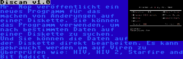 Discan v1.0 | Mr. Nop veröffentlicht ein neues Programm für das machen von Änderungen auf einer Diskette. Sie können das Programm verwenden, um nach bestimmten Daten auf einer Diskette zu suchen. Und Sie können die Daten auf der Diskette direkt bearbeiten. Es kann gebraucht werden um auf Viren zu überprüfen wie: HIV, HIV 2, Starfire and Bit Addict.