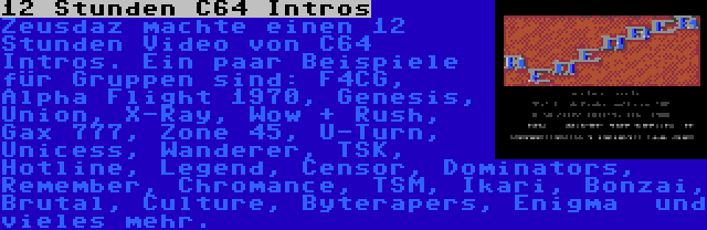 12 Stunden C64 Intros | Zeusdaz machte einen 12 Stunden Video von C64 Intros. Ein paar Beispiele für Gruppen sind: F4CG, Alpha Flight 1970, Genesis, Union, X-Ray, Wow + Rush, Gax 777, Zone 45, U-Turn, Unicess, Wanderer, TSK, Hotline, Legend, Censor, Dominators, Remember, Chromance, TSM, Ikari, Bonzai, Brutal, Culture, Byterapers, Enigma  und vieles mehr.