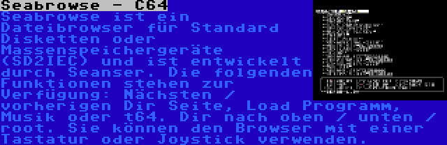 Seabrowse - C64 | Seabrowse ist ein Dateibrowser für Standard Disketten oder Massenspeichergeräte (SD2IEC) und ist entwickelt durch Seanser. Die folgenden Funktionen stehen zur Verfügung: Nächsten / vorherigen Dir Seite, Load Programm, Musik oder t64. Dir nach oben / unten / root. Sie können den Browser mit einer Tastatur oder Joystick verwenden.