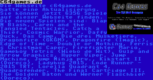 C64games.de | Die Webseite c64games.de hatte eine Aktualisierung. Sie können jetzt 6356 Spiele auf dieser Webseite finden. Die neuen Spielen sind: Blap N Blash, Caren and the Tangled Tentacles, Catch a Thief, Cosmic Warrior, Daffy Duck, Das Camp, Die drei Musketiere, Dragonfire (GKGM), Dragonfire (Imagic), Edge of Time - Double or Nothing, Ferris s Christmas Caper, Firefighter Mario, Gameboy Tetris (Wiebo de Wit), Gulp and Arrow Graphics, Hyper Viper, Jump Machine, Jump Ninja prv., Kikstart II (Doreco), Ladybug 2015, Lode Runner - 2015 TRT, Lorella Quadrant 4, Quadrofender, The Final Cartridge III, The Golden Baton und Werner Flaschbier (Doreco).