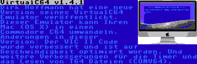 VirtualC64 v1.4.1 | Dirk Hoffmann hat eine neue Version seines VirtualC64 Emulator veröffentlicht. Dieser Emulator kann Ihren Mac (OS X) in einen Commodore C64 umwandeln. Änderungen in dieser Version: Der VIC II Code wurde verbessert und ist auf Geschwindigkeit optimiert worden. Und weitere Verbesserungen für die Timer und das Lesen von T64 Dateien (CONV64).