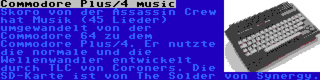 Commodore Plus/4 music | Skoro von der Assassin Crew hat Musik (45 Lieder) umgewandelt von der Commodore 64 zu dem Commodore Plus/4. Er nutzte die normale und die Wellenwandler entwickelt durch TLC von Coroners. Die SD-Karte ist von The Solder von Synergy.