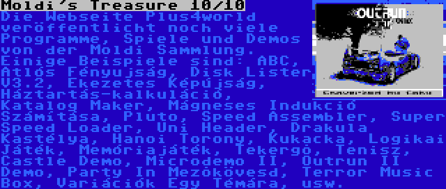 Moldi's Treasure 10/10 | Die Webseite Plus4world veröffentlicht noch viele Programme, Spiele und Demos von der Moldi Sammlung. Einige Beispiele sind: ABC, Atlós Fényujság, Disk Lister V3.2, Ékezetes Képújság, Háztartás-kalkuláció, Katalog Maker, Mágneses Indukció Számítása, Pluto, Speed Assembler, Super Speed Loader, Uni Header, Drakula Kastélya, Hanoi Torony, Kukacka, Logikai Játék, Memóriajáték, Tekergõ, Tenisz, Castle Demo, Microdemo II, Outrun II Demo, Party In Mezõkövesd, Terror Music Box, Variációk Egy Témára, usw.