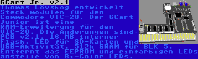 GCart Jr. v2.1 | Thomas Lövskog entwickelt Steck-modulen für den Commodore VIC-20. Der GCart Junior ist eine RAM-Erweiterung für den VIC-20. Die Änderungen sind: PCB v2.1. 16 MB interner Flash. LED für SD-Karten und USB-Aktivität. 512k SRAM für BLK 5. Entfernt das EEPROM und einfarbigen LEDs anstelle von Bi-Color LEDs.