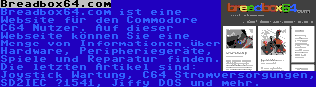 Breadbox64.com | Breadbox64.com ist eine Website für den Commodore C64 Nutzer. Auf dieser Webseite können Sie eine Menge von Informationen über Hardware, Peripheriegeräte, Spiele und Reparatur finden. Die letzten Artikel sind: Joystick Wartung, C64 Stromversorgungen, SD2IEC μ1541, Jiffy DOS und mehr.