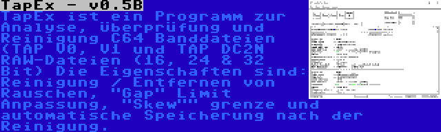 TapEx - v0.5B | TapEx ist ein Programm zur Analyse, Überprüfung und Reinigung C64 Banddateien (TAP V0, V1 und TAP DC2N RAW-Dateien (16, 24 & 32 Bit) Die Eigenschaften sind: Reinigung / Entfernen von Rauschen, Gap Limit Anpassung, Skew grenze und automatische Speicherung nach der Reinigung.