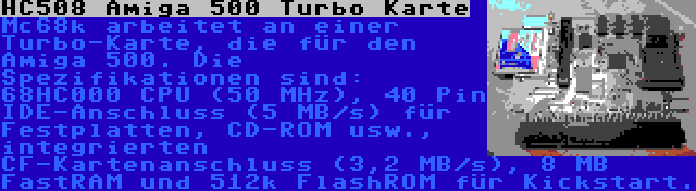 HC508 Amiga 500 Turbo Karte | Mc68k arbeitet an einer Turbo-Karte, die für den Amiga 500. Die Spezifikationen sind: 68HC000 CPU (50 MHz), 40 Pin IDE-Anschluss (5 MB/s) für Festplatten, CD-ROM usw., integrierten CF-Kartenanschluss (3,2 MB/s), 8 MB FastRAM und 512k FlashROM für Kickstart.