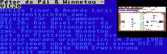 Péter és Pál & Winnetou - VIC20 | Miklós Tihor & András Laczi veröffentlichten zwei Spielen für den Commodore VIC 20. Das Spiel Péter és Pál ist ein Actionspiel für zwei Personen und Winnetou ist ein Plattform Spiel. Die Spiele wurden ursprünglich im Jahr 1985 geschrieben und können auf einem VIC 20 mit einem 3 kByte RAM Erweiterung gespielt werden.