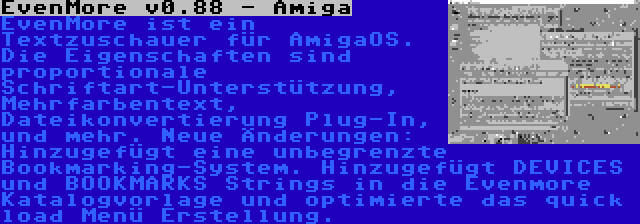 EvenMore v0.88 - Amiga | EvenMore ist ein Textzuschauer für AmigaOS. Die Eigenschaften sind proportionale Schriftart-Unterstützung, Mehrfarbentext, Dateikonvertierung Plug-In, und mehr. Neue Änderungen: Hinzugefügt eine unbegrenzte Bookmarking-System. Hinzugefügt DEVICES und BOOKMARKS Strings in die Evenmore Katalogvorlage und optimierte das quick load Menü Erstellung.