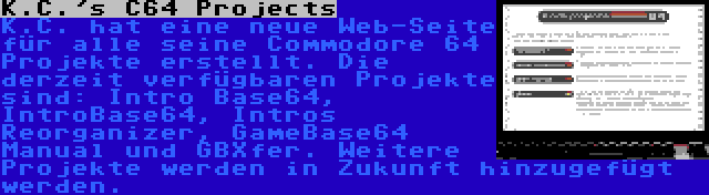 K.C.'s C64 Projects | K.C. hat eine neue Web-Seite für alle seine Commodore 64 Projekte erstellt. Die derzeit verfügbaren Projekte sind: Intro Base64, IntroBase64, Intros Reorganizer, GameBase64 Manual und GBXfer. Weitere Projekte werden in Zukunft hinzugefügt werden.