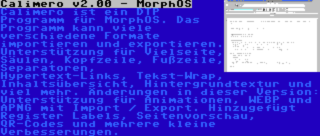 Calimero v2.00 - MorphOS | Calimero ist ein DTP Programm für MorphOS. Das Programm kann viele verschiedene Formate importieren und exportieren. Unterstützung für Vielseite, Säulen, Kopfzeile, Fußzeile, Separatoren, Hypertext-Links, Tekst-Wrap, Inhaltsübersicht, Hintergrundtextur und viel mehr. Änderungen in dieser Version: Unterstützung für Animationen, WEBP und APNG mit Import / Export. Hinzugefügt Register Labels, Seitenvorschau, QR-Codes und mehrere kleine Verbesserungen.