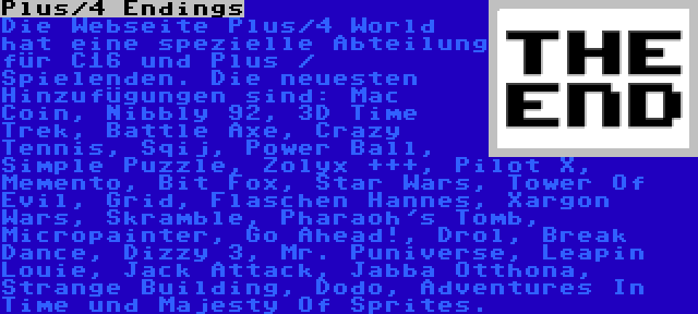 Plus/4 Endings | Die Webseite Plus/4 World hat eine spezielle Abteilung für C16 und Plus / Spielenden. Die neuesten Hinzufügungen sind: Mac Coin, Nibbly 92, 3D Time Trek, Battle Axe, Crazy Tennis, Sqij, Power Ball, Simple Puzzle, Zolyx +++, Pilot X, Memento, Bit Fox, Star Wars, Tower Of Evil, Grid, Flaschen Hannes, Xargon Wars, Skramble, Pharaoh's Tomb, Micropainter, Go Ahead!, Drol, Break Dance, Dizzy 3, Mr. Puniverse, Leapin Louie, Jack Attack, Jabba Otthona, Strange Building, Dodo, Adventures In Time und Majesty Of Sprites.