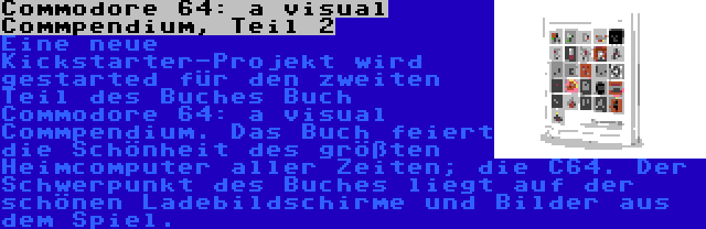 Commodore 64: a visual Commpendium, Teil 2 | Eine neue Kickstarter-Projekt wird gestarted für den zweiten Teil des Buches Buch Commodore 64: a visual Commpendium. Das Buch feiert die Schönheit des größten Heimcomputer aller Zeiten; die C64. Der Schwerpunkt des Buches liegt auf der schönen Ladebildschirme und Bilder aus dem Spiel.