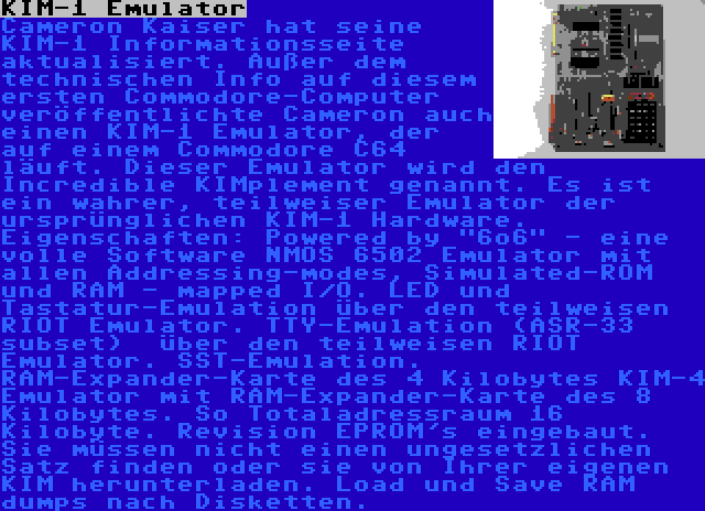 KIM-1 Emulator | Cameron Kaiser hat seine KIM-1 Informationsseite aktualisiert. Außer dem technischen Info auf diesem ersten Commodore-Computer veröffentlichte Cameron auch einen KIM-1 Emulator, der auf einem Commodore C64 läuft. Dieser Emulator wird den Incredible KIMplement genannt. Es ist ein wahrer, teilweiser Emulator der ursprünglichen KIM-1 Hardware. Eigenschaften: Powered by 6o6 - eine volle Software NMOS 6502 Emulator mit allen Addressing-modes, Simulated-ROM und RAM - mapped I/O. LED und Tastatur-Emulation über den teilweisen RIOT Emulator. TTY-Emulation (ASR-33 subset)  über den teilweisen RIOT Emulator. SST-Emulation. RAM-Expander-Karte des 4 Kilobytes KIM-4 Emulator mit RAM-Expander-Karte des 8 Kilobytes. So Totaladressraum 16 Kilobyte. Revision EPROM's eingebaut. Sie müssen nicht einen ungesetzlichen Satz finden oder sie von Ihrer eigenen KIM herunterladen. Load und Save RAM dumps nach Disketten.