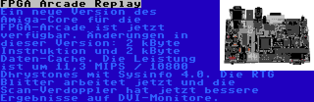 FPGA Arcade Replay | Ein neue Version des Amiga-Core für die FPGA-Arcade ist jetzt verfügbar. Änderungen in dieser Version: 2 kByte Instruktion und 2 kByte Daten-Cache. Die Leistung ist um 11,3 MIPS / 10800 Dhrystones mit Sysinfo 4.0. Die RTG Blitter arbeitet jetzt und die Scan-Verdoppler hat jetzt bessere Ergebnisse auf DVI-Monitore.