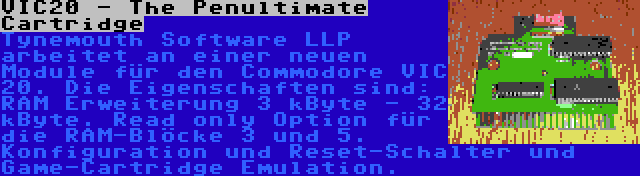 VIC20 - The Penultimate Cartridge | Tynemouth Software LLP arbeitet an einer neuen Module für den Commodore VIC 20. Die Eigenschaften sind: RAM Erweiterung 3 kByte - 32 kByte. Read only Option für die RAM-Blöcke 3 und 5. Konfiguration und Reset-Schalter und Game-Cartridge Emulation.