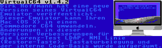 VirtualC64 v1.4.2 | Dirk Hoffmann hat eine neue Version seines VirtualC64 Emulator veröffentlicht. Dieser Emulator kann Ihren Mac (OS X) in einen Commodore C64 umwandeln. Änderungen in dieser Version: Verbesserungen für die Lorenz-Test LDAP, NMI Linie (Restore-Taste), Tastaturbelegung und der interne Code-Basis wurde aufgeräumt.