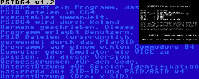 PSID64 v1.2 | PSID64 ist ein Programm, das PSID Dateien in C64 executables umwandelt. PSID64 wird durch Roland Hermans geschrieben. Dieses Programm erlaubt Benutzern, PSID Dateien (ursprünglich verwendet durch das PlaySID Programm) auf einem echten Commodore 64 Computer oder Emulator wie VICE zu spielen. In dieser Version Verbesserungen für den Code, Unterstützung für Spieler Identifikation basierend auf SID-ID und PSID/RSID v4 Unterstützung (Drei x SID).