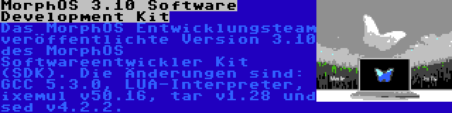 MorphOS 3.10 Software Development Kit | Das MorphOS Entwicklungsteam veröffentlichte Version 3.10 des MorphOS Softwareentwickler Kit (SDK). Die Änderungen sind: GCC 5.3.0, LUA-Interpreter, ixemul v50.16, tar v1.28 und sed v4.2.2.
