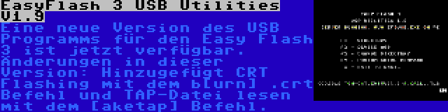 EasyFlash 3 USB Utilities V1.9 | Eine neue Version des USB Programms für den Easy Flash 3 ist jetzt verfügbar. Änderungen in dieser Version: Hinzugefügt CRT Flashing mit dem b[urn] .crt Befehl und TAP-Datei lesen mit dem [aketap] Befehl.