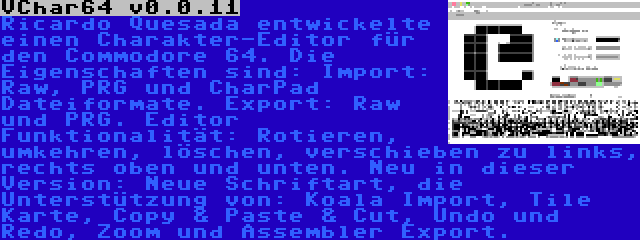 VChar64 v0.0.11 | Ricardo Quesada entwickelte einen Charakter-Editor für den Commodore 64. Die Eigenschaften sind: Import: Raw, PRG und CharPad Dateiformate. Export: Raw und PRG. Editor Funktionalität: Rotieren, umkehren, löschen, verschieben zu links, rechts oben und unten. Neu in dieser Version: Neue Schriftart, die Unterstützung von: Koala Import, Tile Karte, Copy & Paste & Cut, Undo und Redo, Zoom und Assembler Export.