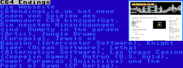 C64 Endings | Die Webseite c64endings.co.uk hat neue Enden von Spielen des Commodore C64 hinzugefügt. Die neusten Hinzufügungen sind: Humpty in the garden (Artic), Jungle Drums (Eurogold), Jewels of Babylon (Interceptor Software), Knight Rider (Ocean Software), Lethal (Alternative Software), Las Vegas Casino (Zeppelin Games), Outrun (U.S. Gold), Power Pyramids (Quicksilva) und The Pearl of Dawn (CP Verlag).