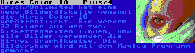 Hires Color 10 - Plus/4 | Erich/Unlimited hat eine neue Bilderdiskette genannt die Hires Color 10 veröffentlicht. Sie werden 32 Bilder auf den zwei Diskettenseiten finden, und alle Bilder verwenden die Hi-res Graphikweise. Die Bildershow wird mit dem Magica Programm gemacht.