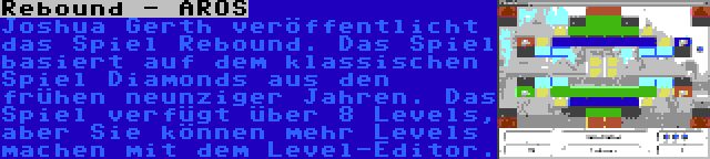 Rebound - AROS | Joshua Gerth veröffentlicht das Spiel Rebound. Das Spiel basiert auf dem klassischen Spiel Diamonds aus den frühen neunziger Jahren. Das Spiel verfügt über 8 Levels, aber Sie können mehr Levels machen mit dem Level-Editor.